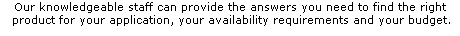 Our knowledgeable staff can provide the answers you need to find the right
 product for your application, your availability requirements and your budget.