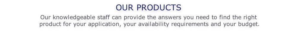 OUR PRODUCTS  Our knowledgeable staff can provide the answers you need to find the right   product for your application, your availability requirements and your budget.
